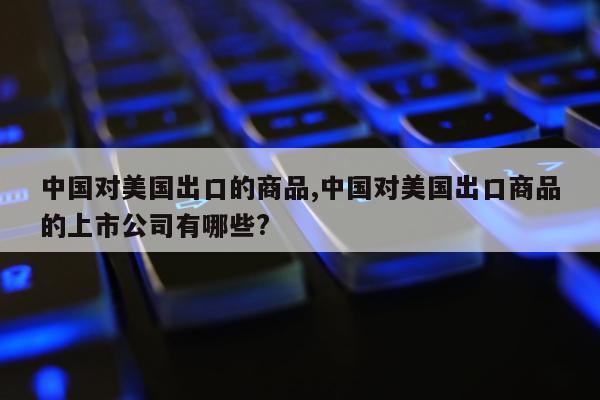 中国对美国出口的商品,中国对美国出口商品的上市公司有哪些?