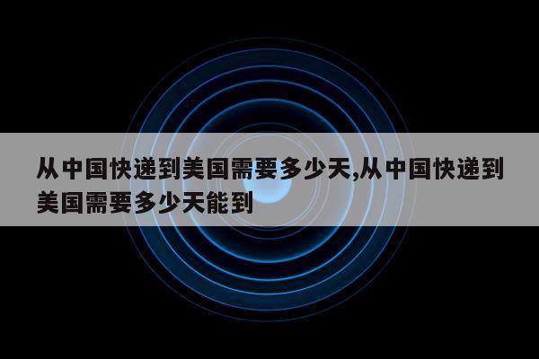 从中国快递到美国需要多少天,从中国快递到美国需要多少天能到