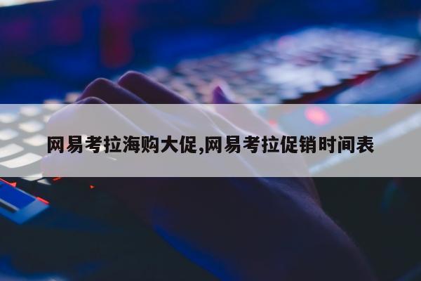 网易考拉海购大促,网易考拉促销时间表