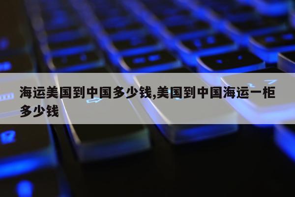 海运美国到中国多少钱,美国到中国海运一柜多少钱