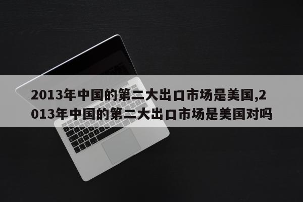 2013年中国的第二大出口市场是美国,2013年中国的第二大出口市场是美国对吗