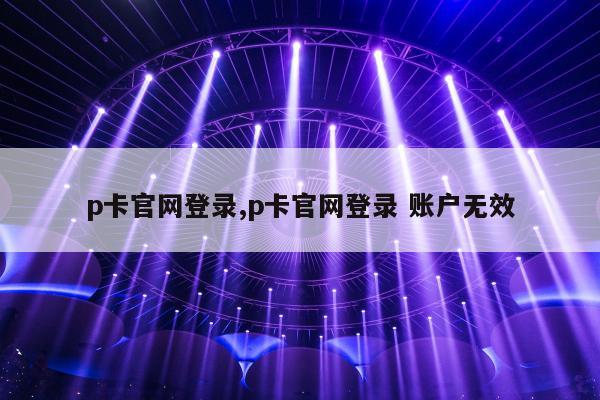 p卡官网登录,p卡官网登录 账户无效