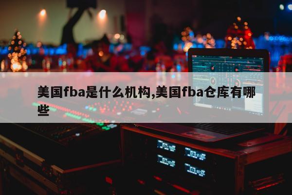 美国fba是什么机构,美国fba仓库有哪些