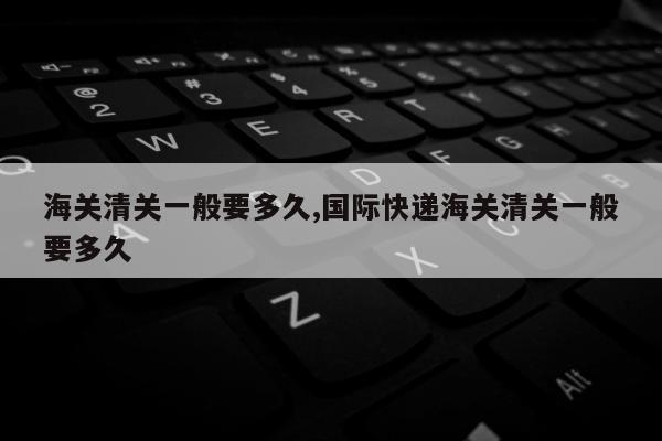 海关清关一般要多久,国际快递海关清关一般要多久