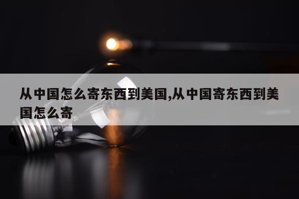 从中国怎么寄东西到美国,从中国寄东西到美国怎么寄