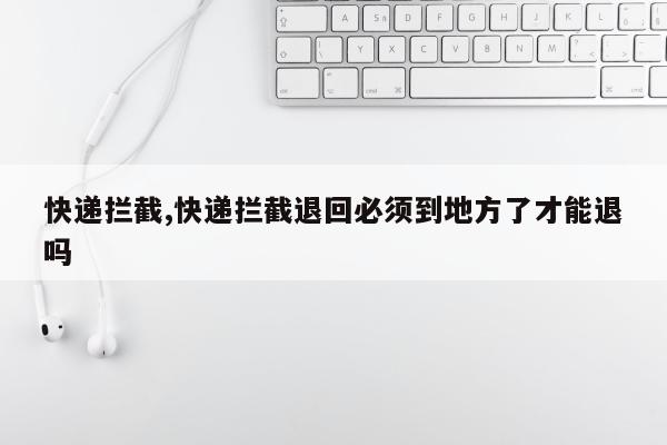 快递拦截,快递拦截退回必须到地方了才能退吗