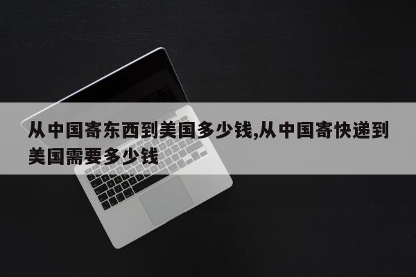 从中国寄东西到美国多少钱,从中国寄快递到美国需要多少钱