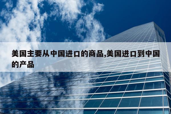 美国主要从中国进口的商品,美国进口到中国的产品