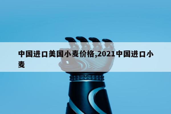 中国进口美国小麦价格,2021中国进口小麦