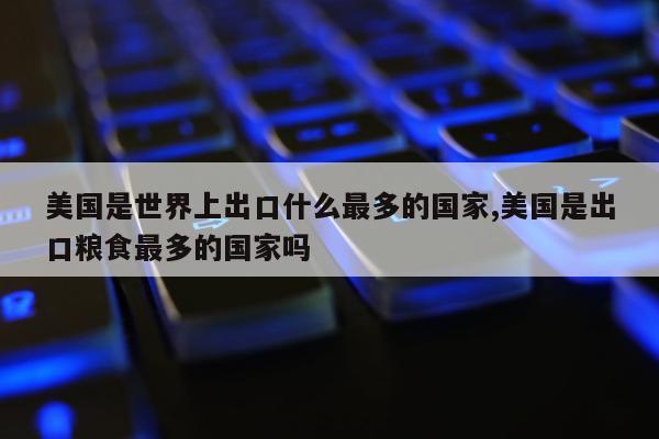 美国是世界上出口什么最多的国家,美国是出口粮食最多的国家吗