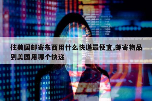 往美国邮寄东西用什么快递最便宜,邮寄物品到美国用哪个快递