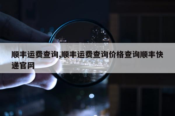 顺丰运费查询,顺丰运费查询价格查询顺丰快递官网