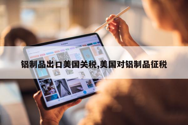 铝制品出口美国关税,美国对铝制品征税