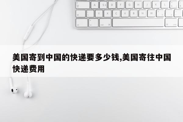 美国寄到中国的快递要多少钱,美国寄往中国快递费用