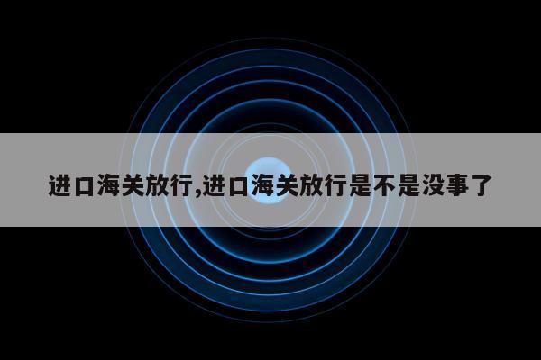 进口海关放行,进口海关放行是不是没事了