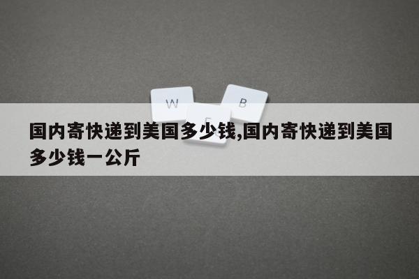 国内寄快递到美国多少钱,国内寄快递到美国多少钱一公斤