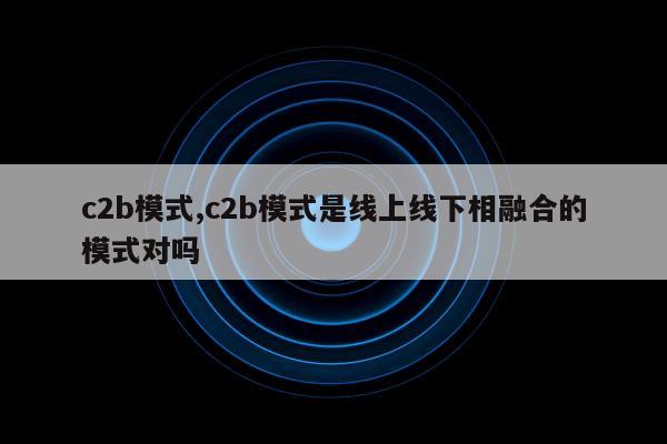 c2b模式,c2b模式是线上线下相融合的模式对吗