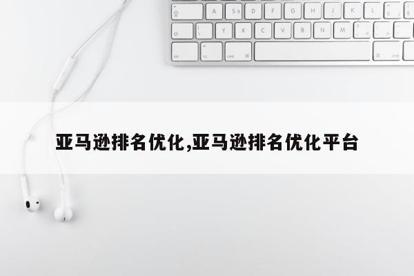 亚马逊排名优化,亚马逊排名优化平台