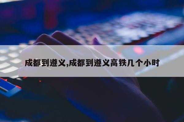 成都到遵义,成都到遵义高铁几个小时