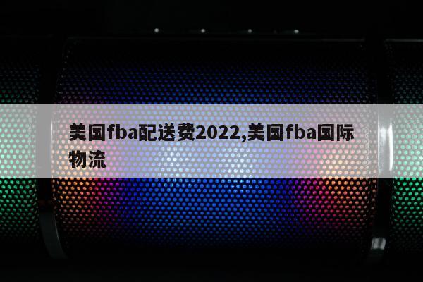 美国fba配送费2022,美国fba国际物流