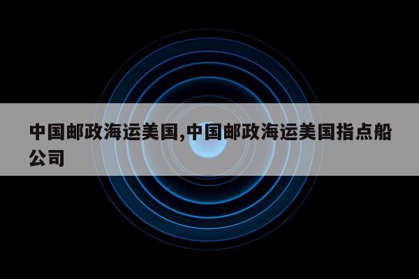 中国邮政海运美国,中国邮政海运美国指点船公司