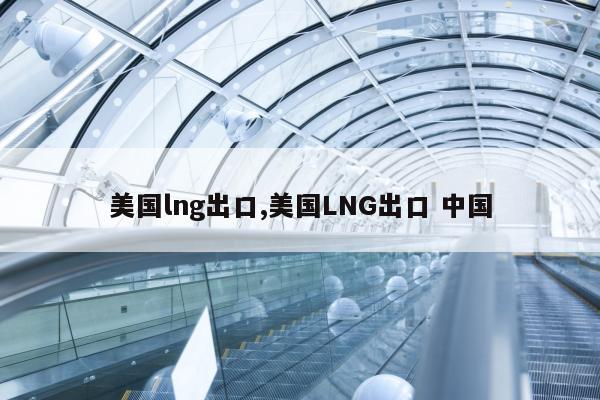 美国lng出口,美国LNG出口 中国