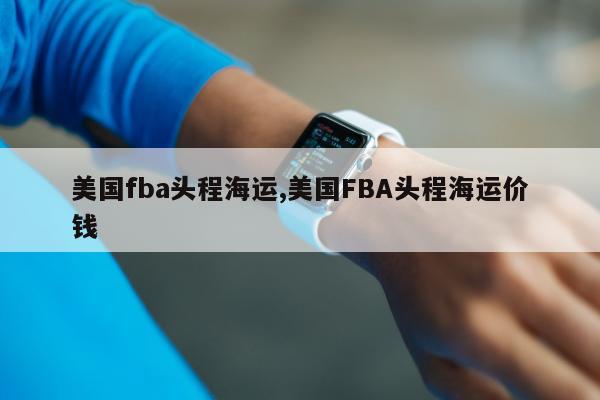 美国fba头程海运,美国FBA头程海运价钱