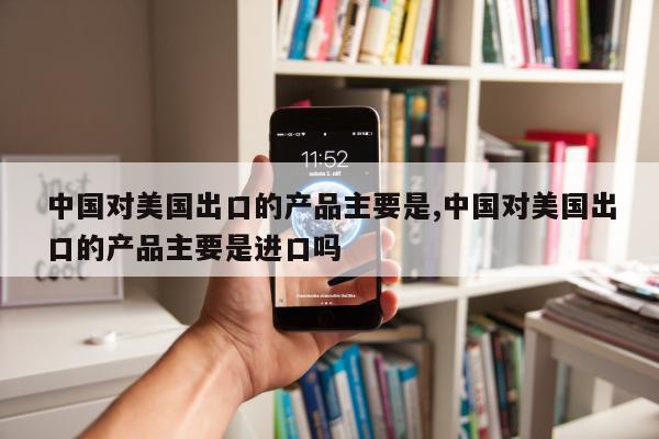 中国对美国出口的产品主要是,中国对美国出口的产品主要是进口吗