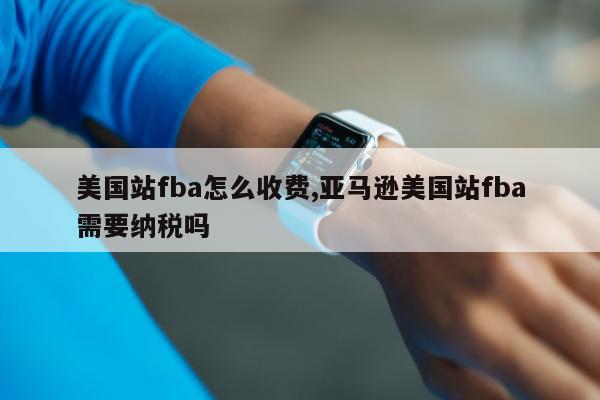 美国站fba怎么收费,亚马逊美国站fba需要纳税吗