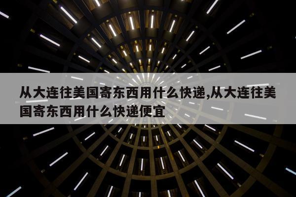 从大连往美国寄东西用什么快递,从大连往美国寄东西用什么快递便宜