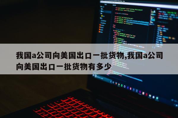 我国a公司向美国出口一批货物,我国a公司向美国出口一批货物有多少