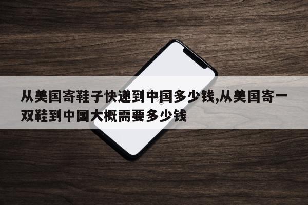 从美国寄鞋子快递到中国多少钱,从美国寄一双鞋到中国大概需要多少钱