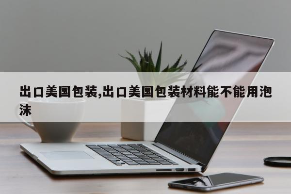 出口美国包装,出口美国包装材料能不能用泡沫