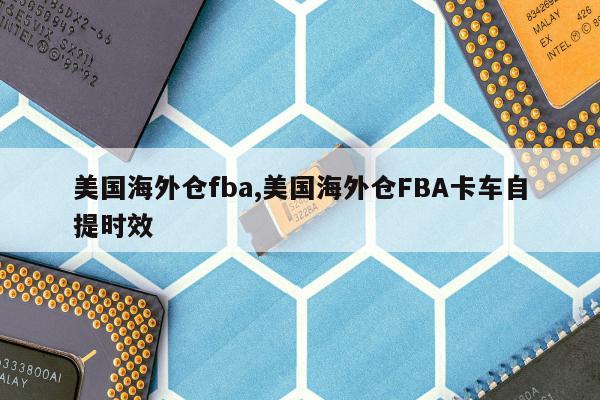 美国海外仓fba,美国海外仓FBA卡车自提时效