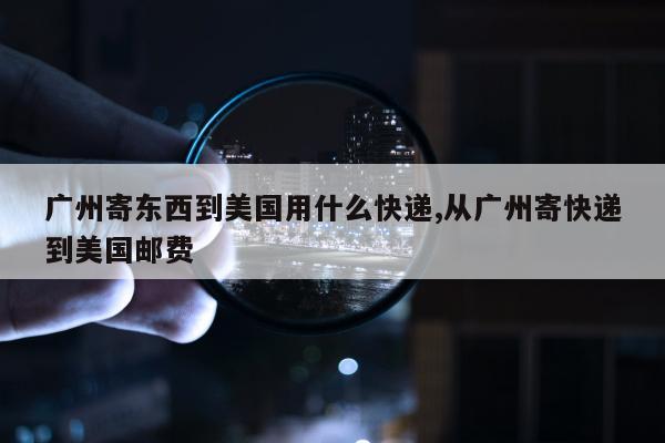 广州寄东西到美国用什么快递,从广州寄快递到美国邮费