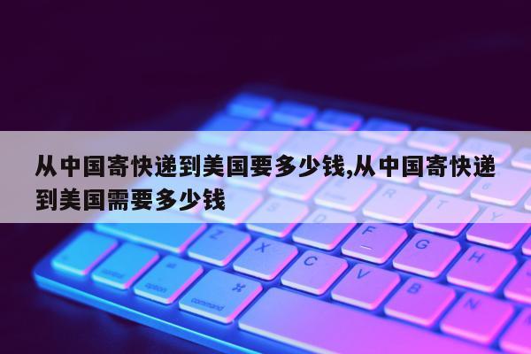 从中国寄快递到美国要多少钱,从中国寄快递到美国需要多少钱