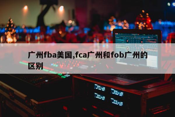 广州fba美国,fca广州和fob广州的区别