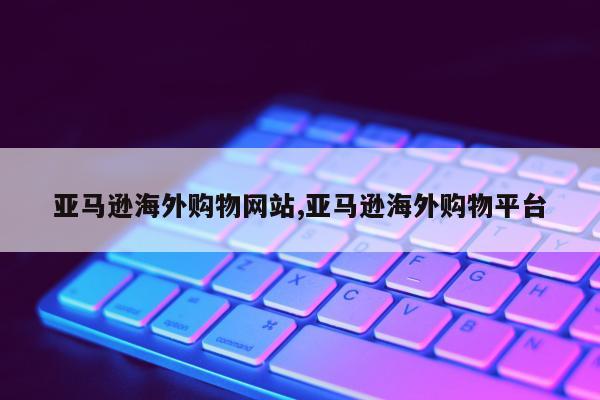 亚马逊海外购物网站,亚马逊海外购物平台