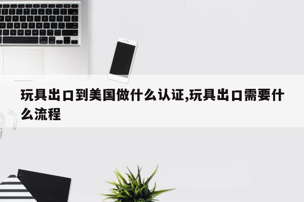 玩具出口到美国做什么认证,玩具出口需要什么流程