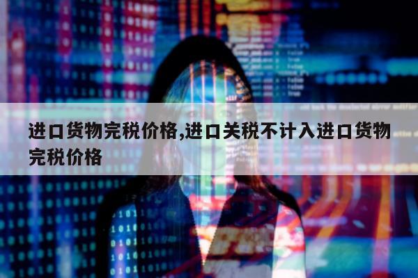 进口货物完税价格,进口关税不计入进口货物完税价格