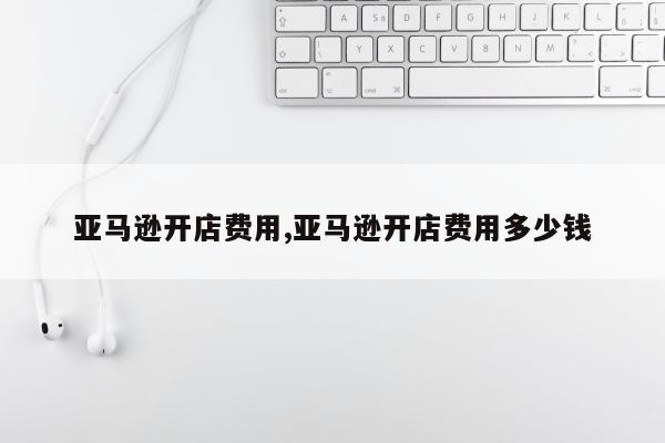 亚马逊开店费用,亚马逊开店费用多少钱