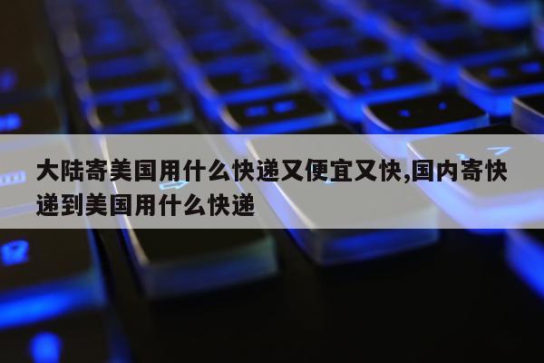 大陆寄美国用什么快递又便宜又快,国内寄快递到美国用什么快递