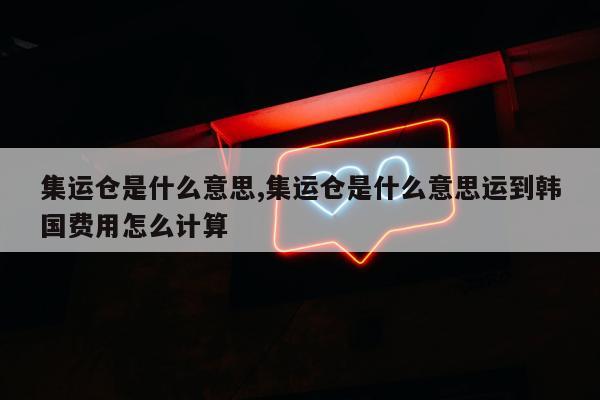 集运仓是什么意思,集运仓是什么意思运到韩国费用怎么计算