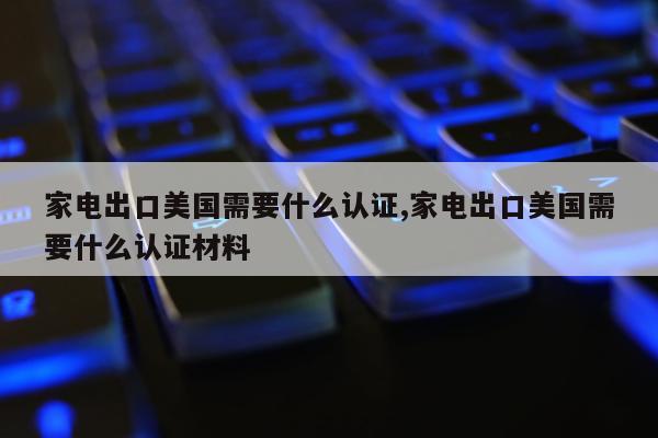 家电出口美国需要什么认证,家电出口美国需要什么认证材料