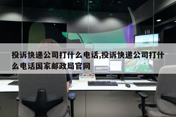 投诉快递公司打什么电话,投诉快递公司打什么电话国家邮政局官网