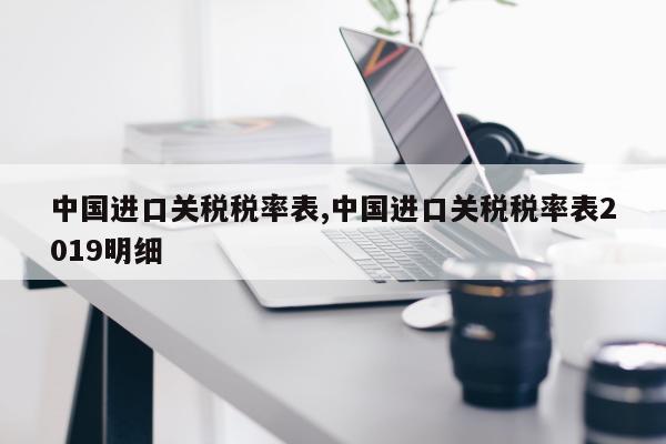 中国进口关税税率表,中国进口关税税率表2019明细