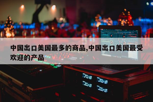 中国出口美国最多的商品,中国出口美国最受欢迎的产品