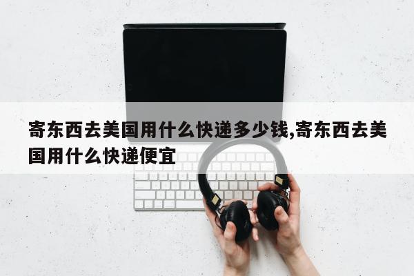 寄东西去美国用什么快递多少钱,寄东西去美国用什么快递便宜