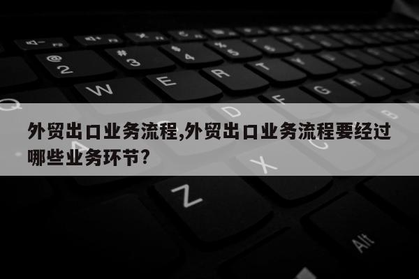 外贸出口业务流程,外贸出口业务流程要经过哪些业务环节?