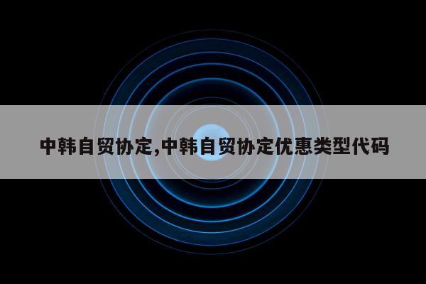 中韩自贸协定,中韩自贸协定优惠类型代码